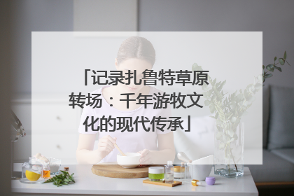记录扎鲁特草原转场：千年游牧文化的现代传承