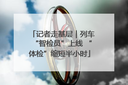 记者走基层｜列车“智检员”上线 “体检”缩短半小时