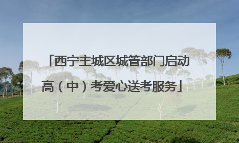 西宁主城区城管部门启动高（中）考爱心送考服务