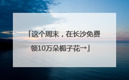 这个周末，在长沙免费领10万朵栀子花→