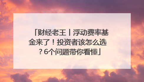 财经老王丨浮动费率基金来了！投资者该怎么选？6个问题带你看懂
