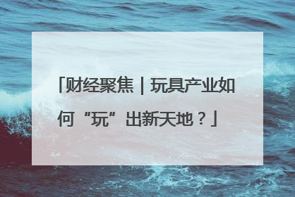 财经聚焦｜玩具产业如何“玩”出新天地？