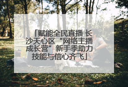 赋能全民直播 长沙天心区“网络主播成长营”新手季助力技能与信心齐飞