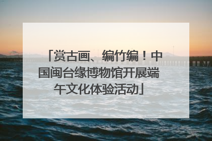 赏古画、编竹编！中国闽台缘博物馆开展端午文化体验活动