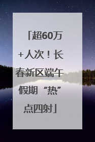 超60万+人次！长春新区端午假期“热”点四射
