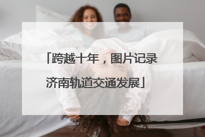 跨越十年，图片记录济南轨道交通发展