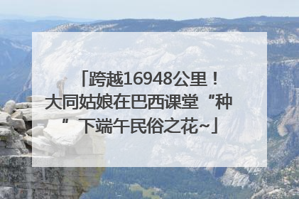 跨越16948公里！大同姑娘在巴西课堂“种”下端午民俗之花~