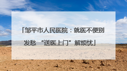 邹平市人民医院：就医不便别发愁 “送医上门”解烦忧