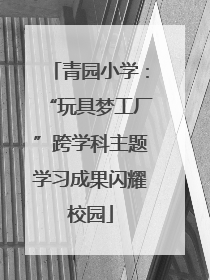 青园小学：“玩具梦工厂”跨学科主题学习成果闪耀校园
