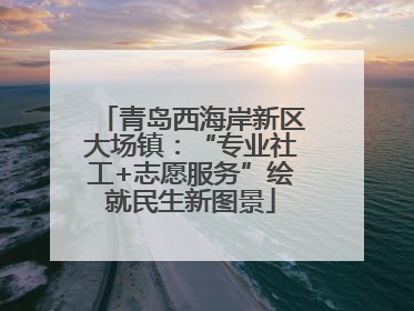 青岛西海岸新区大场镇：“专业社工+志愿服务”绘就民生新图景