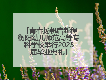 青春扬帆启新程 衡阳幼儿师范高等专科学校举行2025届毕业典礼