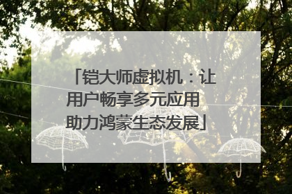 铠大师虚拟机：让用户畅享多元应用 助力鸿蒙生态发展