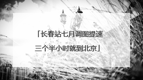 长春站七月调图提速 三个半小时就到北京