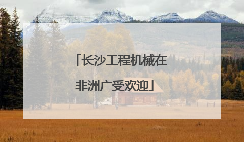 长沙工程机械在非洲广受欢迎