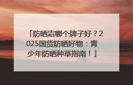 防晒霜哪个牌子好？2025国货防晒好物：青少年防晒种草指南！