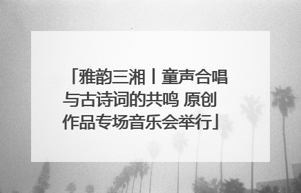雅韵三湘丨童声合唱与古诗词的共鸣 原创作品专场音乐会举行