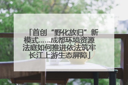 首创“野化放归”新模式……成都环境资源法庭如何推进依法筑牢长江上游生态屏障
