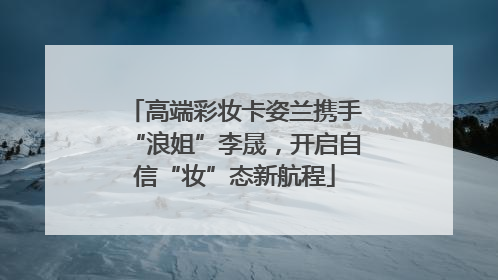高端彩妆卡姿兰携手“浪姐”李晟，开启自信“妆”态新航程