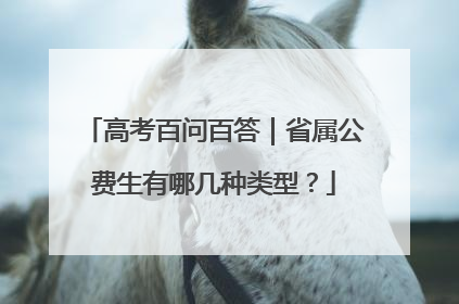 高考百问百答｜省属公费生有哪几种类型？