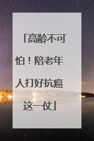 高龄不可怕！陪老年人打好抗癌这一仗