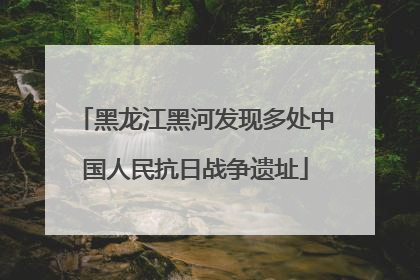 黑龙江黑河发现多处中国人民抗日战争遗址