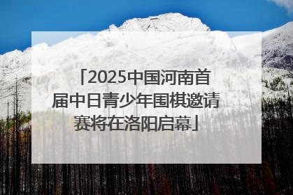 2025中国河南首届中日青少年围棋邀请赛将在洛阳启幕