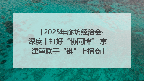 2025年廊坊经洽会·深度丨打好“协同牌” 京津冀联手“链”上招商