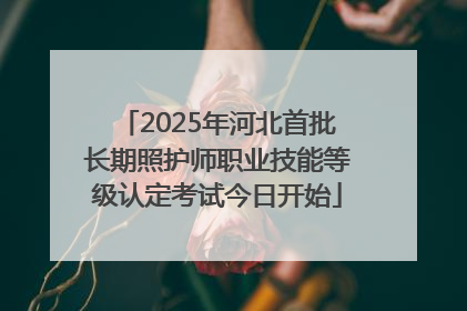 2025年河北首批长期照护师职业技能等级认定考试今日开始