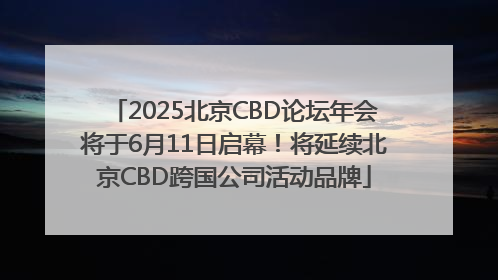 2025北京CBD论坛年会将于6月11日启幕！将延续北京CBD跨国公司活动品牌