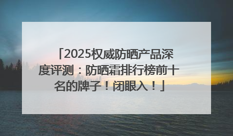 2025权威防晒产品深度评测：防晒霜排行榜前十名的牌子！闭眼入！