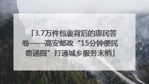 3.7万件包裹背后的惠民答卷——高安邮政“15分钟便民寄递圈”打通城乡服务末梢