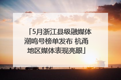 5月浙江县级融媒体潮鸣号榜单发布 杭甬地区媒体表现亮眼