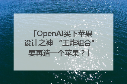 OpenAI买下苹果设计之神 “王炸组合”要再造一个苹果？